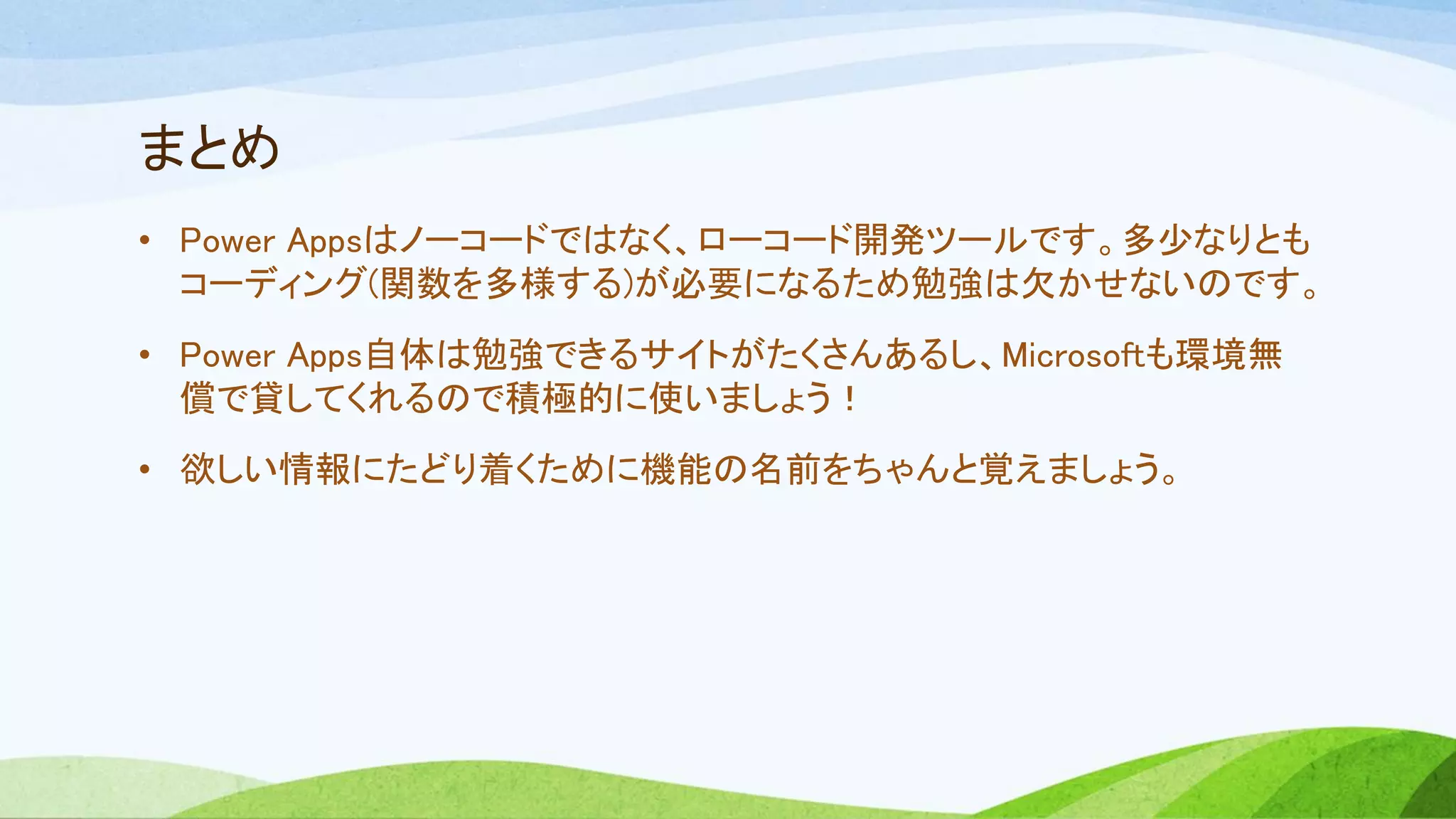 まとめ
• Power Appsはノーコードではなく、ローコード開発ツールです。多少なりとも
コーディング(関数を多様する)が必要になるため勉強は欠かせないのです。
• Power Apps自体は勉強できるサイトがたくさんあるし、Microsoftも環境無
償で貸してくれるので積極的に使いましょう！
• 欲しい情報にたどり着くために機能の名前をちゃんと覚えましょう。
 