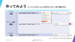 作ってみよう– 3. メインセクションに水平コンテナーを3つ挿入する
August 25, 2023
Copyright (c) 2023,
魁!!鰹塾. All rights reserved
13
※イメージは16:9になっていませんのでご注意ください
App.Height( Parent.Height ) / 8
ヘッダー
1/8
チャット画面
6/8
フッター
1/8
App.Height( Parent.Height ) / 8 * 6
App.Height( Parent.Height ) / 8
 