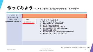 作ってみよう– 4. メインセクションをアレンジする – 1. ヘッダー
August 25, 2023
Copyright (c) 2023,
魁!!鰹塾. All rights reserved
14
※イメージは16:9になっていませんのでご注意ください
コンテナの
塗りつぶしを
設定 Fill
ColorValue("#1072BC")
テキスト ラベルを挿入
1. 高さ（Height）を Parent.Height
2. 横幅（Width）を Parent.Width
3. 文字列（Text）はお好みで
4. 文字サイズはお好みですが、例は 40
5. テキストのアラインメントは左右中央揃え
垂直方向の配置も中央
6. テキストのカラーは、例はColorValue("#FA9B70")
7. 表示モードは「ビュー」にしておくと○
 
