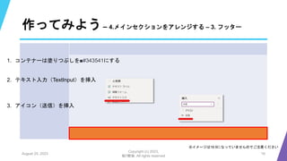 作ってみよう– 4.メインセクションをアレンジする – 3. フッター
August 25, 2023
Copyright (c) 2023,
魁!!鰹塾. All rights reserved
16
※イメージは16:9になっていませんのでご注意ください
1. コンテナーは塗りつぶしを■#343541にする
2. テキスト入力（TextInput）を挿入
3. アイコン（送信）を挿入
 
