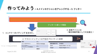 作ってみよう– 4.メインセクションをアレンジする – 3. フッター
August 25, 2023
Copyright (c) 2023,
魁!!鰹塾. All rights reserved
17
フッターに絞って解説
1. コンテナーのパディング 左を40に。
1.によって40pointの余白
2. テキストインプットは下記のプロパティに変更
既定 なし
ヒントのテキスト Send a message
クリア ボタン、
スペルチェックの有効化
オン
モード 複数行
配置(垂直方向) 中央揃え
Width Parent.Width / 10 * 8.5
Height Parent.Height / 3 * 2
3. 送信アイコンは
・幅を伸縮可能にして中央揃え！
 