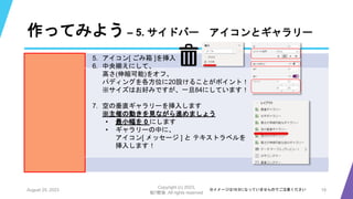 作ってみよう – 5. サイドバー アイコンとギャラリー
August 25, 2023
Copyright (c) 2023,
魁!!鰹塾. All rights reserved
19
※イメージは16:9になっていませんのでご注意ください
5. アイコン[ ごみ箱 ]を挿入
6. 中央揃えにして、
高さ(伸縮可能)をオフ、
パディングを各方位に20設けることがポイント！
※サイズはお好みですが、一旦84にしています！
7. 空の垂直ギャラリーを挿入します
※主催の動きを見ながら進めましょう
• 最小幅を 0 にします
• ギャラリーの中に、
アイコン[ メッセージ ] と テキストラベルを
挿入します！
 