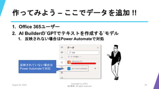 作ってみよう – ここでデータを追加 !!
1. Office 365ユーザー
2. AI Builderの`GPTでテキストを作成する`モデル
1. 反映されない場合はPower Automateで対処
August 25, 2023
Copyright (c) 2023,
魁!!鰹塾. All rights reserved
20
反映されていない場合は
Power Automateで対応
 