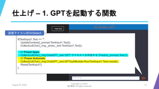 仕上げ – 1. GPTを起動する関数
August 25, 2023
Copyright (c) 2023,
魁!!鰹塾. All rights reserved
21
If(TextInput1.Text <> "",
UpdateContext({_prompt:TextInput1.Text});
Collect(colChat,{_img:_photo,_text:TextInput1.Text});
//// Power Apps
Collect(colChat,{_img:ChatGPT,_text:'GPT でテキストを作成する'.Predict(_prompt).Text;});
//// Power Automate
Collect(colChat,{_img:ChatGPT,_text:GPTbyAIBuilder.Run(TextInput1.Text).result});
Reset(TextInput1);
);
送信アイコンのOnSelect
 