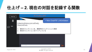 仕上げ – 2. 現在の対話を記録する関数
August 25, 2023
Copyright (c) 2023,
魁!!鰹塾. All rights reserved
22
Collect(colHistory,{col:colChat});
Clear(colChat);
1. 現在のコレクションを、履歴用のコレクションに格納
2. 現在のコレクションをクリアしている
+ New ChatボタンのOnSelect
 