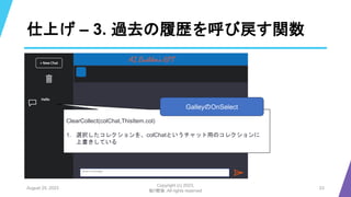 仕上げ – 3. 過去の履歴を呼び戻す関数
August 25, 2023
Copyright (c) 2023,
魁!!鰹塾. All rights reserved
23
ClearCollect(colChat,ThisItem.col)
1. 選択したコレクションを、colChatというチャット用のコレクションに
上書きしている
GalleyのOnSelect
 