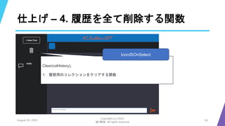 仕上げ – 4. 履歴を全て削除する関数
August 25, 2023
Copyright (c) 2023,
魁!!鰹塾. All rights reserved
24
Clear(colHistory);
1. 履歴用のコレクションをクリアする関数
IconのOnSelect
 