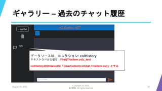 ギャラリー – 過去のチャット履歴
August 25, 2023
Copyright (c) 2023,
魁!!鰹塾. All rights reserved
25
データソースは、コレクション: colHistory
テキストラベルの値は First(ThisItem.col)._text
colHistoryのOnSelectは「ClearCollect(colChat,ThisItem.col)」とする
 