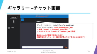 ギャラリー –チャット画面
August 25, 2023
Copyright (c) 2023,
魁!!鰹塾. All rights reserved
26
データソースは、コレクション: colChat
テキストラベルの値は First(ThisItem.col)._text
・ 画像（Image）は ThisItem._imgで設定
・ テキストラベル（Label）は ThisItem._textで設定
値のほとんどが関数で設定されます。
伸縮可能なギャラリーで、幅が伸びるようにすることが大切です！
 