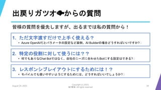 出戻りガツオ🐟からの質問
August 25, 2023
Copyright (c) 2023,
魁!!鰹塾. All rights reserved
29
皆様の質問を優先しますが、出るまでは私の質問から！
1. ただ文字渡すだけで上手く使える？
• Azure OpenAIだとパラメータの設定など面倒、AI Builderの場合どうすればいいですか?🧐
2. 特定の役割に対して使うには？？
• 何でもありなChat Botではなく、自社のニーズに合わせたBotにする設定はできる?🧐
3. レスポンシブレイアウトにするためには！？
• モバイルでも使いやすいようにするためには、どうすればいいでしょうか?🧐
 