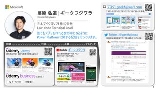 3
初級 >>>>>>>>>>>>>>>>中級>>>>>>>>>>上級>>>>>>>>>マニアック
藤原 弘道 | ギークフジワラ
Hiromichi Fujiwara
ブログ | geekfujiwara.com
ギークフジワラ
日本マイクロソフト株式会社
Low-code Technical Lead
誰でもアプリを作れる世の中になるように
Power Platform に関する配信を行っています。
Twitter | @geekfujiwara
Udemy
体系的に学び、ゼロから業務で使えるように！
で検索！
🔍 ギークフジワラ
さらに最新情報をキャッチアップ！
時々マニアックな内容も。
技術的な最新情報やクイズを出題したりしています。
テキストの方がわかりやすいコンテンツなどを中心に掲載。
にも対応！
 