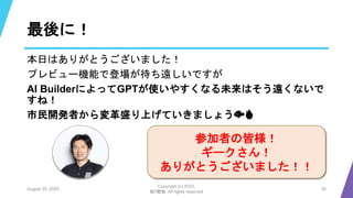 最後に！
本日はありがとうございました！
プレビュー機能で登場が待ち遠しいですが
AI BuilderによってGPTが使いやすくなる未来はそう遠くないで
すね！
市民開発者から変革盛り上げていきましょう🐟🔥
August 25, 2023
Copyright (c) 2023,
魁!!鰹塾. All rights reserved
30
参加者の皆様！
ギークさん！
ありがとうございました！！
 