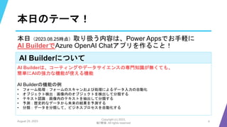 本日のテーマ！
AI Builderについて
AI Builderは、コーティングやデータサイエンスの専門知識が無くても、
簡単にAIの強力な機能が使える機能
AI Builderの機能の例
• フォーム処理：フォームのスキャンおよび処理によるデータ入力の自動化
• オブジェクト検出：画像内のオブジェクトを検出して分類する
• テキスト認識：画像内のテキストを抽出して分類する
• 予測：歴史的なデータから未来の結果を予測する
• 分類：データを分類して、ビジネスプロセスを自動化する
August 25, 2023
Copyright (c) 2023,
魁!!鰹塾. All rights reserved
4
本日（2023.08.25時点）取り扱う内容は、Power Appsでお手軽に
AI BuilderでAzure OpenAI Chatアプリを作ること！
 