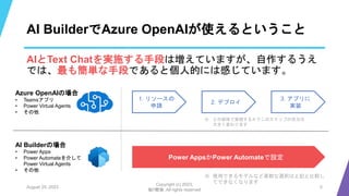 AI BuilderでAzure OpenAIが使えるということ
AIとText Chatを実施する手段は増えていますが、自作するうえ
では、最も簡単な手段であると個人的には感じています。
August 25, 2023
Copyright (c) 2023,
魁!!鰹塾. All rights reserved
5
1. リソースの
申請
Power AppsかPower Automateで設定
AI Builderの場合
• Power Apps
• Power Automateを介して
Power Virtual Agents
• その他
Azure OpenAIの場合
• Teamsアプリ
• Power Virtual Agents
• その他
2. デプロイ
3. アプリに
実装
※ どの媒体で実現するかでこのステップの労力は
大きく変わります
※ 使用できるモデルなど柔軟な選択は上記と比較し
てできなくなります
 