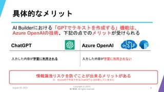 具体的なメリット
AI Builderにおける「GPTでテキストを作成する」機能は、
Azure OpenAIの技術、下記の点でのメリットが受けられる
August 25, 2023
Copyright (c) 2023,
魁!!鰹塾. All rights reserved
6
ChatGPT Azure OpenAI
入力した内容が学習に利用される 入力した内容が学習に利用されない
情報漏洩リスクを防ぐことが出来るメリットがある
※ Azure内で作成できるChatGPTとは比較していません
 