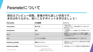Parameterについて
現在はプレビュー段階。登場が待ち遠しい状態です。
本日は作りながら、使いこなすポイントを学びましょう！
August 25, 2023
Copyright (c) 2023,
魁!!鰹塾. All rights reserved
8
Parameter 日本語訳 コメント
max_tokens 最大応答
• 応答の文字数
• 1 つのトークンは、一般的な英語テキストの約 4 文字
• 最大 4000 トークン
temperature 温度
• ランダム性
• この値が高いと、より創造的、低いと決定的なレスポン
スになる
top_p 上位 P
• 確率が高いトークンと低いトークンの両方から選択
• 温度または上位 P の両方ではなくどちらかを調整するこ
とが推奨されている
stop シーケンスの停止 • モデルの応答を目的のポイントで終了する
frequency_penalty 頻度のペナルティ
• 応答でまったく同じテキストが繰り返される可能
性を低下させる
presence_penalty プレゼンス ペナルティ • 応答で新しいトピックを紹介する可能性を高める
 