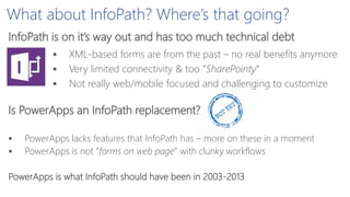 What about InfoPath? Where’s that going?
 XML-based forms are from the past – no real benefits anymore
 Very limited connectivity & too ”SharePointy”
 Not really web/mobile focused and challenging to customize
InfoPath is on it’s way out and has too much technical debt
Is PowerApps an InfoPath replacement?
 PowerApps lacks features that InfoPath has – more on these in a moment
 PowerApps is not ”forms on web page” with clunky workflows
PowerApps is what InfoPath should have been in 2003-2013
 