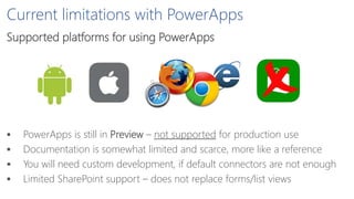 Current limitations with PowerApps
Supported platforms for using PowerApps
 PowerApps is still in Preview – not supported for production use
 Documentation is somewhat limited and scarce, more like a reference
 You will need custom development, if default connectors are not enough
 Limited SharePoint support – does not replace forms/list views
 
