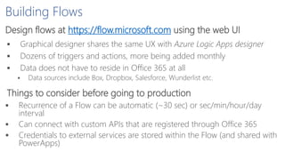 Building Flows
Design flows at https://flow.microsoft.com using the web UI
 Graphical designer shares the same UX with Azure Logic Apps designer
 Dozens of triggers and actions, more being added monthly
 Data does not have to reside in Office 365 at all
 Data sources include Box, Dropbox, Salesforce, Wunderlist etc.
Things to consider before going to production
 Recurrence of a Flow can be automatic (~30 sec) or sec/min/hour/day
interval
 Can connect with custom APIs that are registered through Office 365
 Credentials to external services are stored within the Flow (and shared with
PowerApps)
 