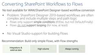 Converting SharePoint Workflows to Flows
No tool available for WAW/SharePoint Designer-based workflow conversion
 Problem: SharePoint Designer 2013-based workflows are often
complex and include multiple steps and path logic
 Flows only support simple conditions (If/Else, but not Default/Finally)
 Flows do not support looping (for now, at least)
 No Visual Studio-support for building Flows
Recommendation: Build only simple Flows, with Flow strengths
Integrations &
external data
High volume Always running
 