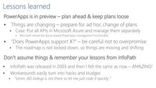 Lessons learned
PowerApps is in preview – plan ahead & keep plans loose
 Things are changing – prepare for ad hoc change of plans
 Case: Put all APIs in Microsoft Azure and manage them separately
 Microsoft retired the Azure-based PowerApps management functionality
 ”Does PowerApps support X?” – be careful not to overpromise
 The roadmap is not locked down, so things are moving and shifting
Don’t assume things & remember your lessons from InfoPath
 InfoPath was released in 2003 and then I felt the same as now – AMAZING!
 Workarounds easily turn into hacks and kludges
 ”Umm, AD lookup is not there so let me just code it quickly..”
 