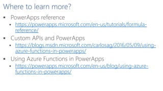 Where to learn more?
 PowerApps reference
 https://powerapps.microsoft.com/en-us/tutorials/formula-
reference/
 Custom APIs and PowerApps
 https://blogs.msdn.microsoft.com/carlosag/2016/05/09/using-
azure-functions-in-powerapps/
 Using Azure Functions in PowerApps
 https://powerapps.microsoft.com/en-us/blog/using-azure-
functions-in-powerapps/
 