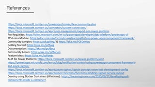 References
https://docs.microsoft.com/en-us/powerapps/maker/dev-community-plan
https://docs.microsoft.com/en-us/connectors/custom-connectors/
https://docs.microsoft.com/en-us/azure/api-management/export-api-power-platform
Pre-Requisites: https://docs.microsoft.com/en-us/powerapps/developer/data-platform/powerapps-cli
MS Learn Module: https://docs.microsoft.com/en-us/learn/paths/use-power-apps-component-framework/
Community samples: https://pcf.gallery/ & https://aka.ms/PCFDemos
Getting Started: https://aka.ms/pcfblog
Documentation: https://aka.ms/pcfdocs
Community Forum: https://aka.ms/pcfforum
Feature Ideas: https://aka.ms/pcfIdeas
ALM for Power Platform: https://docs.microsoft.com/en-us/power-platform/alm/
https://powerapps.microsoft.com/en-us/blog/notification-control-using-powerapps-component-framework-
and-azure-signalr/
https://docs.microsoft.com/en-us/azure/azure-signalr/signalr-concept-serverless-development-config
https://docs.microsoft.com/en-us/azure/azure-functions/functions-bindings-signalr-service-output
Develop using Docker Containers (Windows): https://dreamingincrm.com/2020/09/17/developing-pcf-
components-inside-a-container/
 