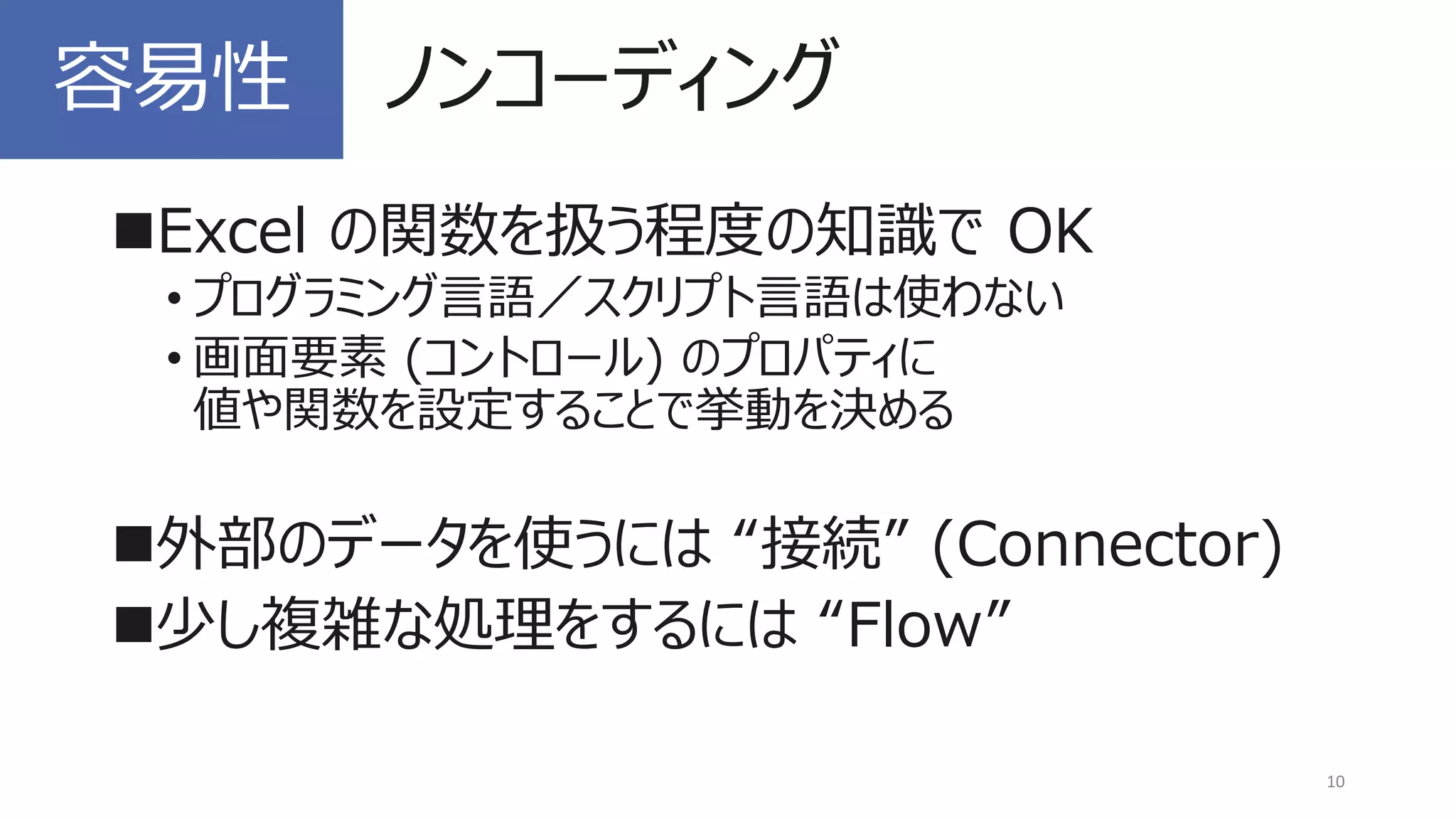 ◼Excel の関数を扱う程度の知識で OK
• プログラミング言語／スクリプト言語は使わない
• 画面要素 (コントロール) のプロパティに
値や関数を設定することで挙動を決める
◼外部のデータを使うには “接続” (Connector)
◼少し複雑な処理をするには “Flow”
10
容易性 ノンコーディング
 