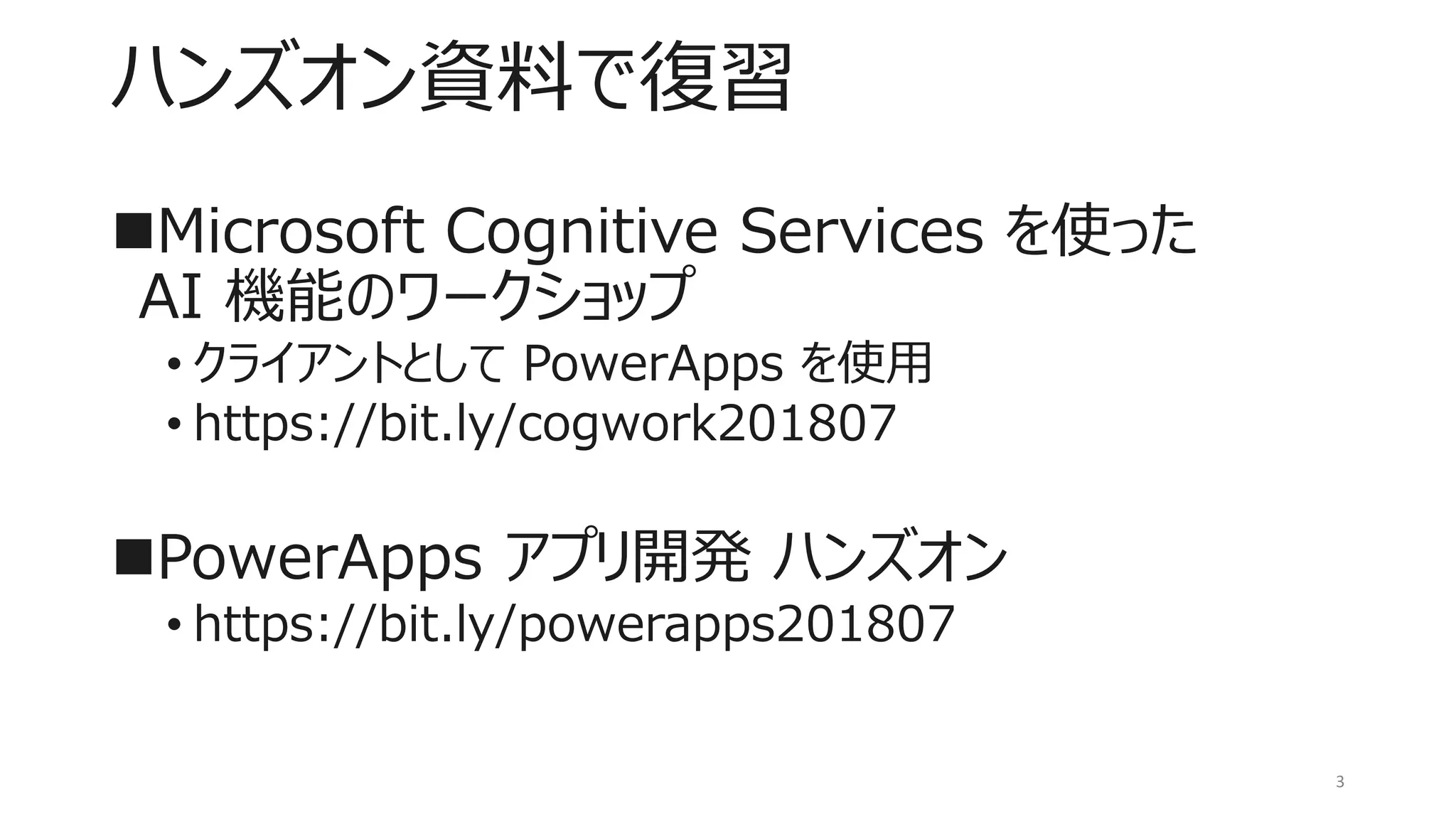 ハンズオン資料で復習
◼Microsoft Cognitive Services を使った
AI 機能のワークショップ
• クライアントとして PowerApps を使用
• https://bit.ly/cogwork201807
◼PowerApps アプリ開発 ハンズオン
• https://bit.ly/powerapps201807
3
 