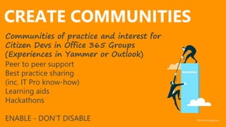 CREATE COMMUNITIES
Communities of practice and interest for
Citizen Devs in Office 365 Groups
(Experiences in Yammer or Outlook)
Peer to peer support
Best practice sharing
(inc. IT Pro know-how)
Learning aids
Hackathons
ENABLE - DON’T DISABLE @nmoneypenny
 