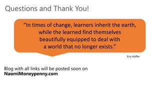 Questions and Thank You!
Blog with all links will be posted soon on
NaomiMoneypenny.com
“In times of change, learners inherit the earth,
while the learned find themselves
beautifully equipped to deal with
a world that no longer exists.”
Eric Hoffer
 