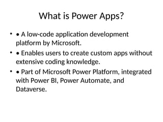 What is Power Apps?
• • A low-code application development
platform by Microsoft.
• • Enables users to create custom apps without
extensive coding knowledge.
• • Part of Microsoft Power Platform, integrated
with Power BI, Power Automate, and
Dataverse.
 