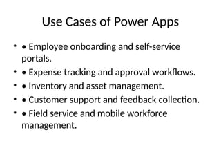Use Cases of Power Apps
• • Employee onboarding and self-service
portals.
• • Expense tracking and approval workflows.
• • Inventory and asset management.
• • Customer support and feedback collection.
• • Field service and mobile workforce
management.
 