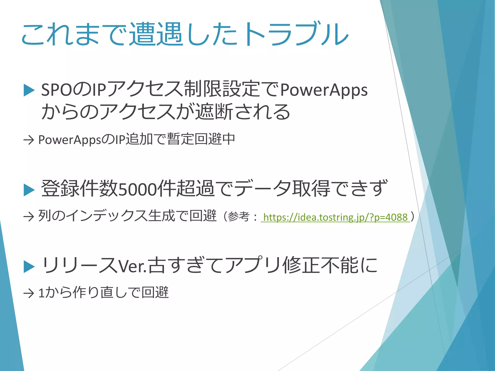 これまで遭遇したトラブル
 SPOのIPアクセス制限設定でPowerApps
からのアクセスが遮断される
→ PowerAppsのIP追加で暫定回避中
 登録件数5000件超過でデータ取得できず
→ 列のインデックス生成で回避（参考： https://idea.tostring.jp/?p=4088 ）
 リリースVer.古すぎてアプリ修正不能に
→ 1から作り直しで回避
 