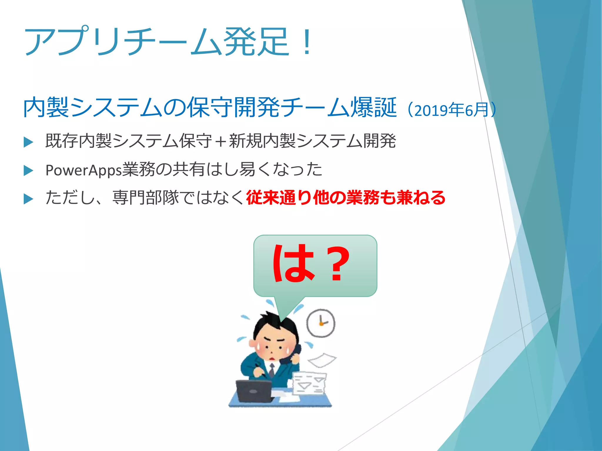 アプリチーム発足！
内製システムの保守開発チーム爆誕（2019年6月）
 既存内製システム保守＋新規内製システム開発
 PowerApps業務の共有はし易くなった
 ただし、専門部隊ではなく従来通り他の業務も兼ねる
は？
 