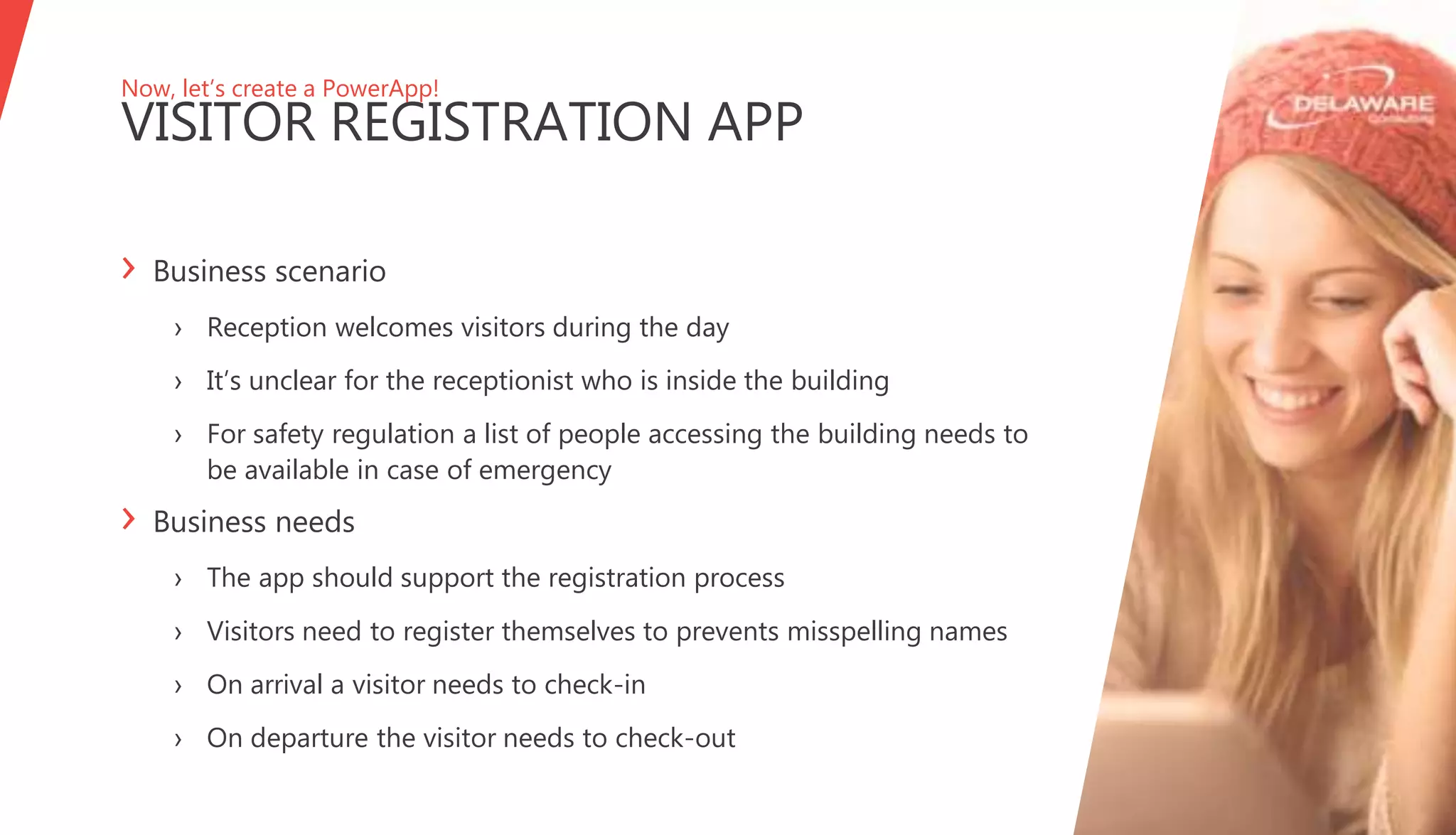 Now, let’s create a PowerApp!
VISITOR REGISTRATION APP
› Business scenario
› Reception welcomes visitors during the day
› It’s unclear for the receptionist who is inside the building
› For safety regulation a list of people accessing the building needs to
be available in case of emergency
› Business needs
› The app should support the registration process
› Visitors need to register themselves to prevents misspelling names
› On arrival a visitor needs to check-in
› On departure the visitor needs to check-out
 