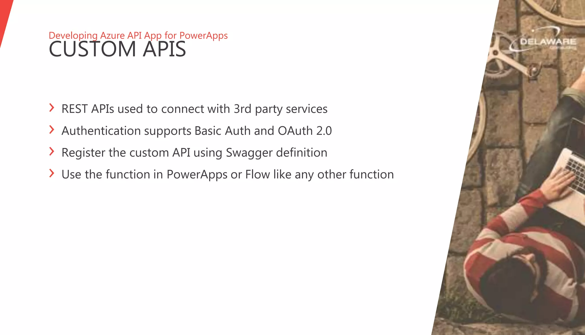 Developing Azure API App for PowerApps
CUSTOM APIS
› REST APIs used to connect with 3rd party services
› Authentication supports Basic Auth and OAuth 2.0
› Register the custom API using Swagger definition
› Use the function in PowerApps or Flow like any other function
 