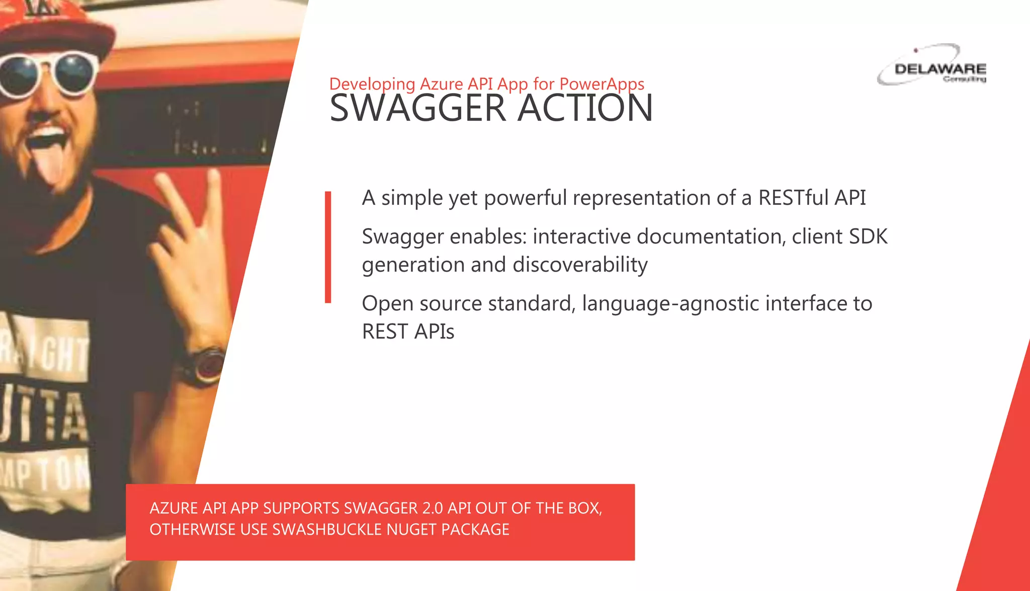 Developing Azure API App for PowerApps
SWAGGER ACTION
A simple yet powerful representation of a RESTful API
Swagger enables: interactive documentation, client SDK
generation and discoverability
Open source standard, language-agnostic interface to
REST APIs
AZURE API APP SUPPORTS SWAGGER 2.0 API OUT OF THE BOX,
OTHERWISE USE SWASHBUCKLE NUGET PACKAGE
 
