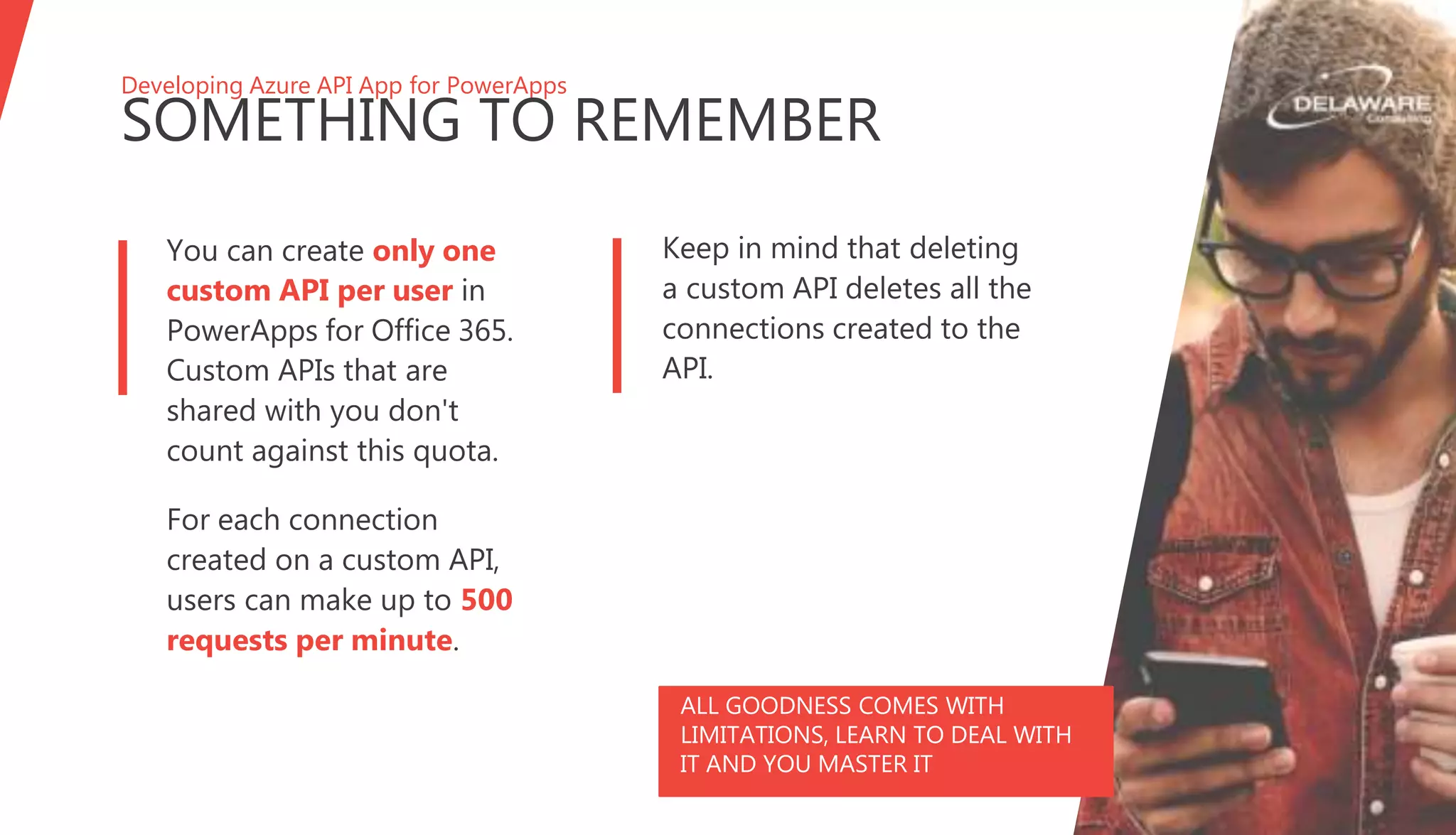 Developing Azure API App for PowerApps
SOMETHING TO REMEMBER
ALL GOODNESS COMES WITH
LIMITATIONS, LEARN TO DEAL WITH
IT AND YOU MASTER IT
You can create only one
custom API per user in
PowerApps for Office 365.
Custom APIs that are
shared with you don't
count against this quota.
For each connection
created on a custom API,
users can make up to 500
requests per minute.
Keep in mind that deleting
a custom API deletes all the
connections created to the
API.
 