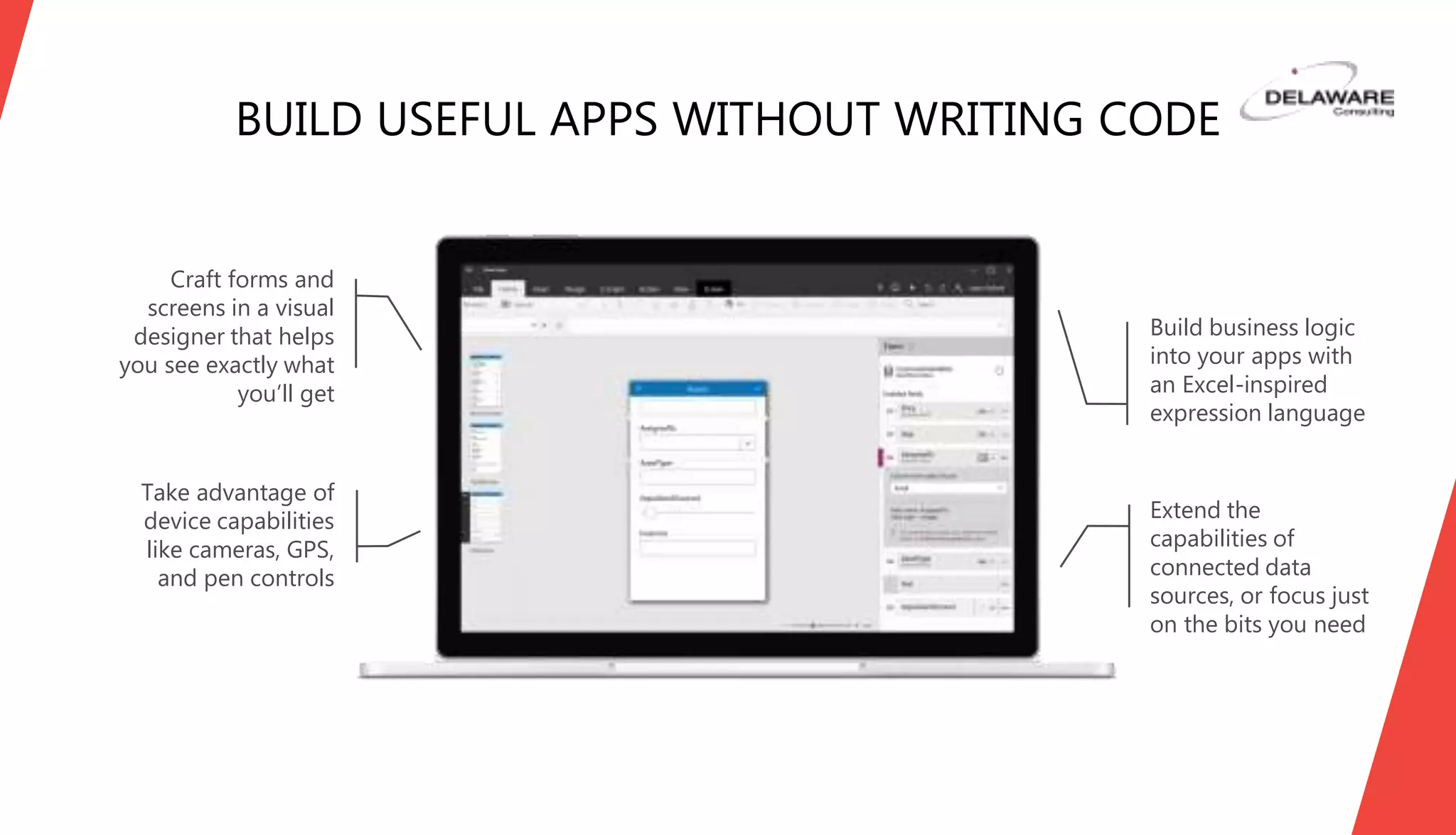 BUILD USEFUL APPS WITHOUT WRITING CODE
Craft forms and
screens in a visual
designer that helps
you see exactly what
you’ll get
Take advantage of
device capabilities
like cameras, GPS,
and pen controls
Extend the
capabilities of
connected data
sources, or focus just
on the bits you need
Build business logic
into your apps with
an Excel-inspired
expression language
 