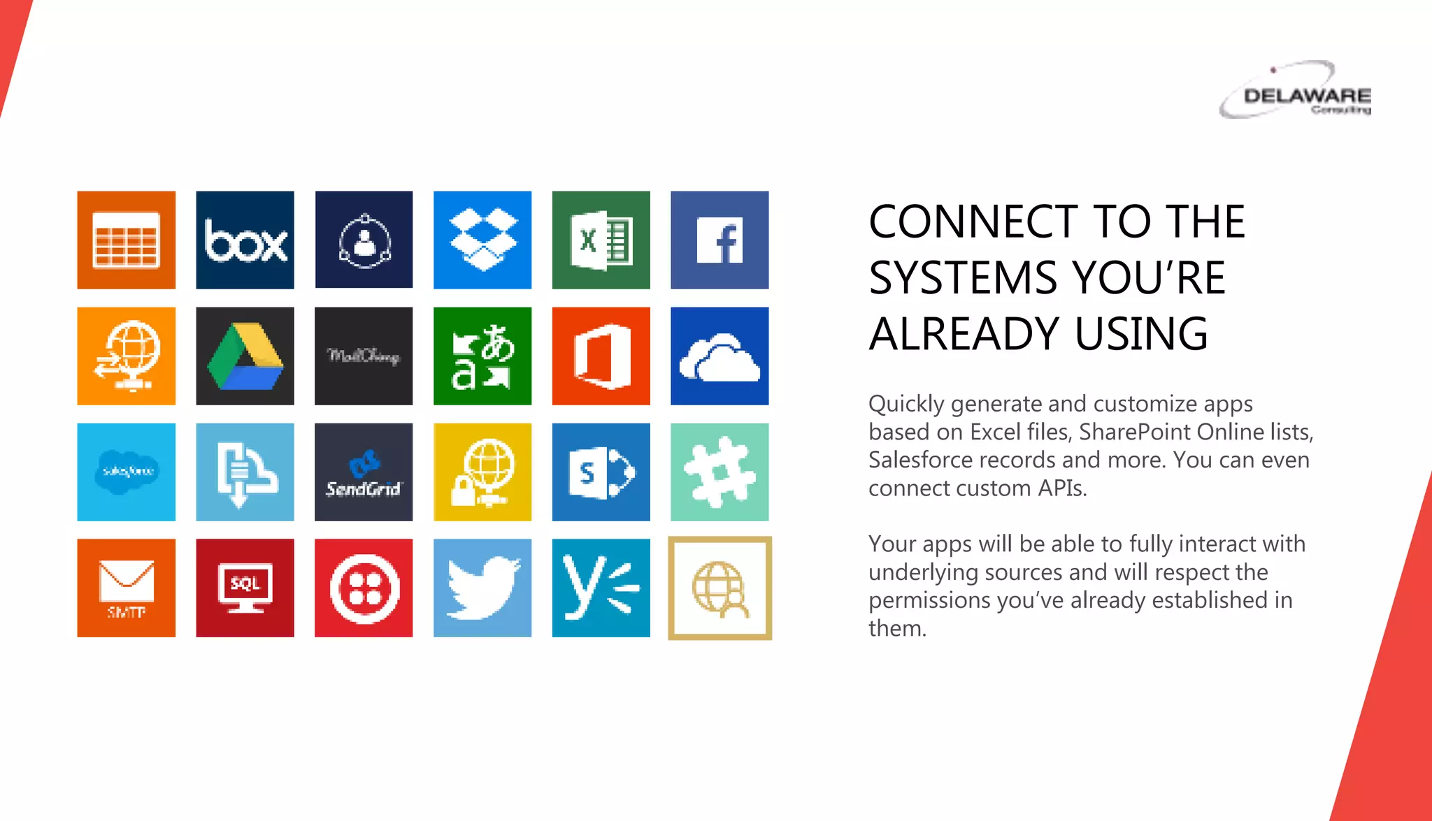Quickly generate and customize apps
based on Excel files, SharePoint Online lists,
Oracle, Salesforce records, Wunderlist, and
more. You can even connect custom APIs.
Your apps will be able to fully interact with
underlying sources and will respect the
permissions you’ve already established in
them.
CONNECT TO THE
SYSTEMS YOU’RE
ALREADY USING
 