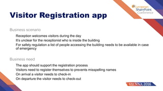 Visitor Registration app
Business scenario
Reception welcomes visitors during the day
It’s unclear for the receptionist who is inside the building
For safety regulation a list of people accessing the building needs to be available in case
of emergency
Business need
The app should support the registration process
Visitors need to register themselves to prevents misspelling names
On arrival a visitor needs to check-in
On departure the visitor needs to check-out
 
