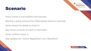 Scenario
Visitor comes in and registers with barcode
Meeting is being retrieved from MeetingsApi based on barcode
Visitor selects his details to check in
App shows overview of check in information
Visitor confirms check in
App updates the ‘Visitors Registration’ list in SharePoint
 