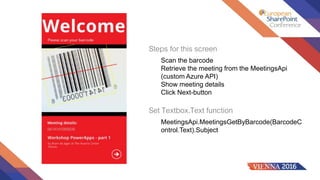 Steps for this screen
Scan the barcode
Retrieve the meeting from the MeetingsApi
(custom Azure API)
Show meeting details
Click Next-button
Set Textbox.Text function
MeetingsApi.MeetingsGetByBarcode(BarcodeC
ontrol.Text).Subject
 