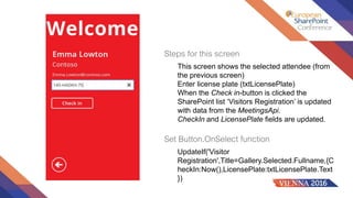 Steps for this screen
This screen shows the selected attendee (from
the previous screen)
Enter license plate (txtLicensePlate)
When the Check in-button is clicked the
SharePoint list ‘Visitors Registration’ is updated
with data from the MeetingsApi.
CheckIn and LicensePlate fields are updated.
Set Button.OnSelect function
UpdateIf('Visitor
Registration',Title=Gallery.Selected.Fullname,{C
heckIn:Now(),LicensePlate:txtLicensePlate.Text
})
 