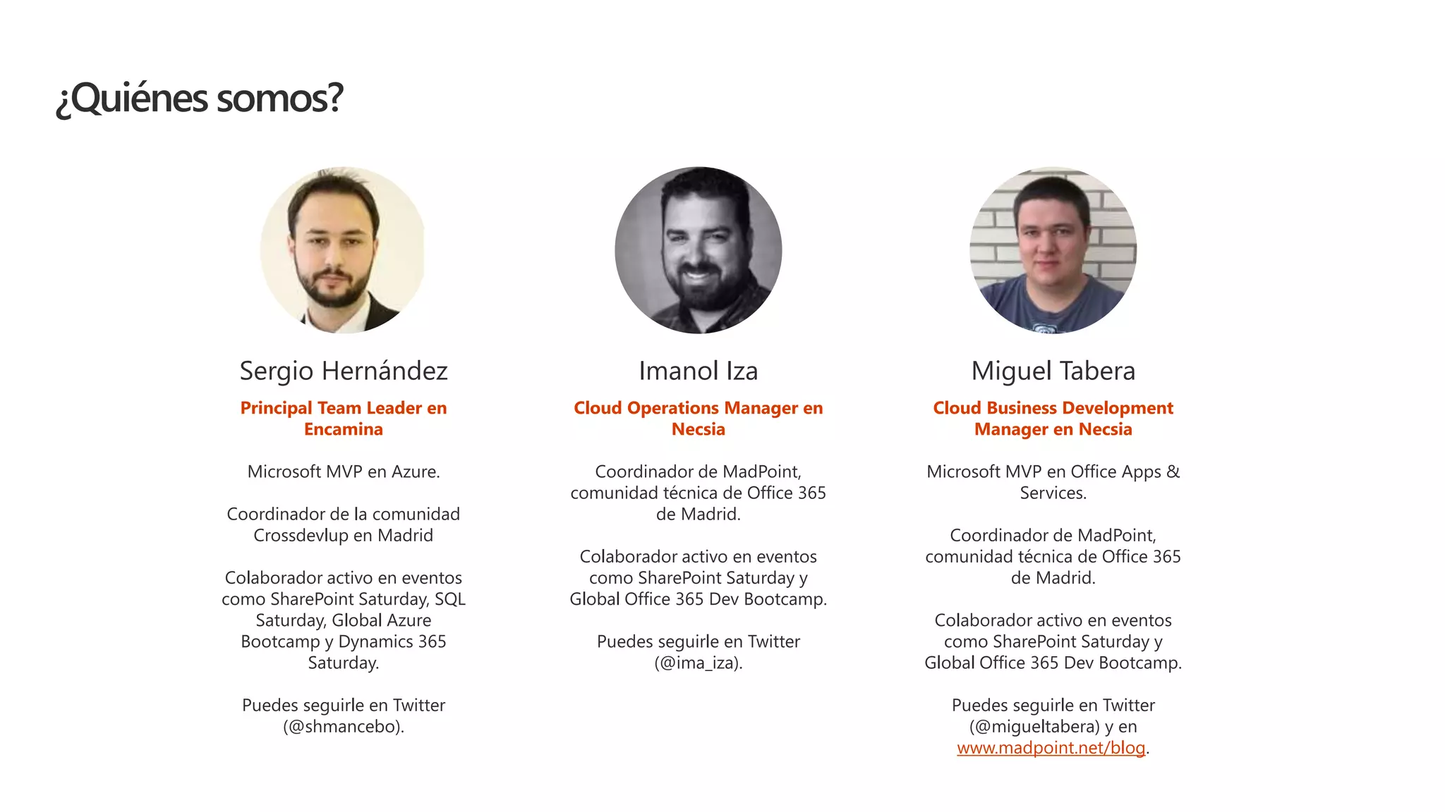 ¿Quiénes somos?
Sergio Hernández
Principal Team Leader en
Encamina
Microsoft MVP en Azure.
Coordinador de la comunidad
Crossdevlup en Madrid
Colaborador activo en eventos
como SharePoint Saturday, SQL
Saturday, Global Azure
Bootcamp y Dynamics 365
Saturday.
Puedes seguirle en Twitter
(@shmancebo).
Miguel Tabera
Cloud Business Development
Manager en Necsia
Microsoft MVP en Office Apps &
Services.
Coordinador de MadPoint,
comunidad técnica de Office 365
de Madrid.
Colaborador activo en eventos
como SharePoint Saturday y
Global Office 365 Dev Bootcamp.
Puedes seguirle en Twitter
(@migueltabera) y en
www.madpoint.net/blog.
Imanol Iza
Cloud Operations Manager en
Necsia
Coordinador de MadPoint,
comunidad técnica de Office 365
de Madrid.
Colaborador activo en eventos
como SharePoint Saturday y
Global Office 365 Dev Bootcamp.
Puedes seguirle en Twitter
(@ima_iza).
 