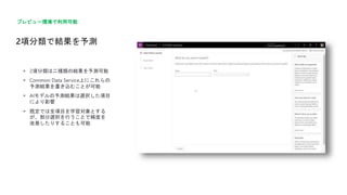 2項分類で結果を予測
プレビュー環境で利用可能
 2項分類は二種類の結果を予測可能
 Common Data Service上にこれらの
予測結果を書き込むことが可能
 AIモデルの予測結果は選択した項目
により影響
 既定では全項目を学習対象とする
が、部分選択を行うことで精度を
改善したりすることも可能
 