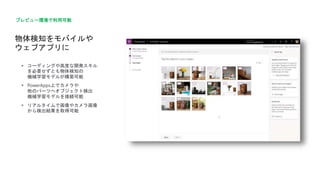 物体検知をモバイルや
ウェブアプリに
プレビュー環境で利用可能
 コーディングや高度な開発スキル
を必要せずとも物体検知の
機械学習モデルが構築可能
 PowerApps上でカメラや
他のパーツへオブジェクト検出
機械学習モデルを接続可能
 リアルタイムで画像やカメラ画像
から検出結果を取得可能
 