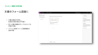 文書のフォーム認識に
プレビュー環境で利用可能
 文書の構造を学習し、
各項目の値の検出が可能に
 同じ文書の複数のサンプルからでも
学習が可能
 アプリに直接フォーム認識機能を
追加可能
 