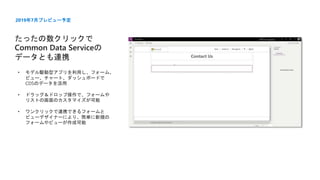 たったの数クリックで
Common Data Serviceの
データとも連携
2019年7月プレビュー予定
• モデル駆動型アプリを利用し、フォーム、
ビュー、チャート、ダッシュボードで
CDSのデータを活用
• ドラッグ＆ドロップ操作で、フォームや
リストの画面のカスタマイズが可能
• ワンクリックで連携できるフォームと
ビューデザイナーにより、簡単に新規の
フォームやビューが作成可能
 
